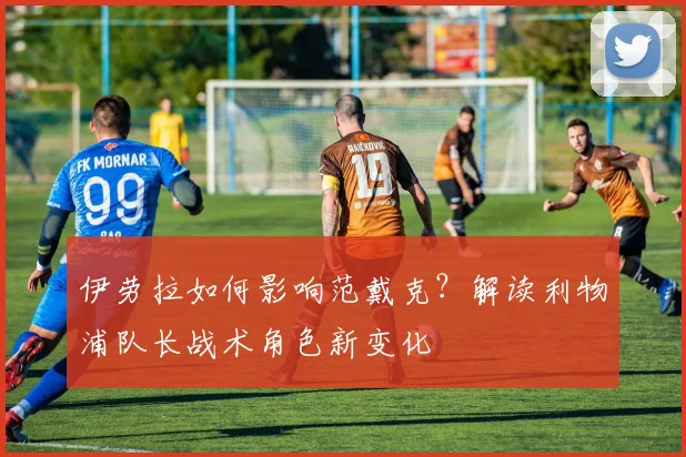 伊劳拉如何影响范戴克？解读利物浦队长战术角色新变化