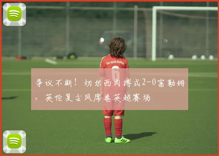 争议不断！切尔西肉搏式2-0富勒姆，英伦复古风席卷英超赛场