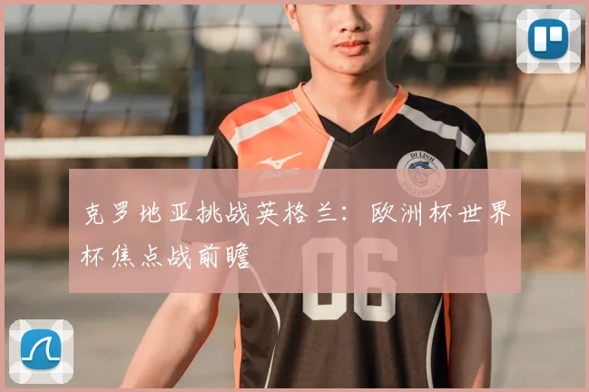 克罗地亚挑战英格兰：欧洲杯世界杯焦点战前瞻