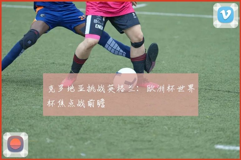 克罗地亚挑战英格兰:欧洲杯世界杯焦点战前瞻