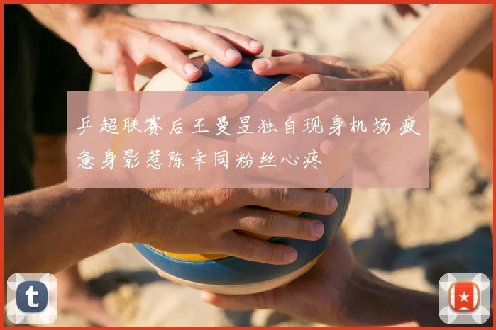 乒超联赛后王曼昱独自现身机场 疲惫身影惹陈幸同粉丝心疼