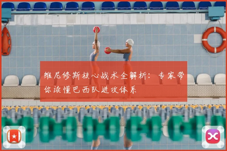 维尼修斯核心战术全解析：专家带你读懂巴西队进攻体系
