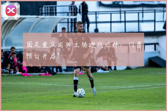国足重庆龙兴主场迎战巴林，门票预订开启！