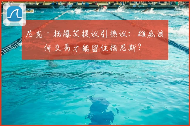尼克·杨爆笑提议引热议：雄鹿该如何交易才能留住扬尼斯？