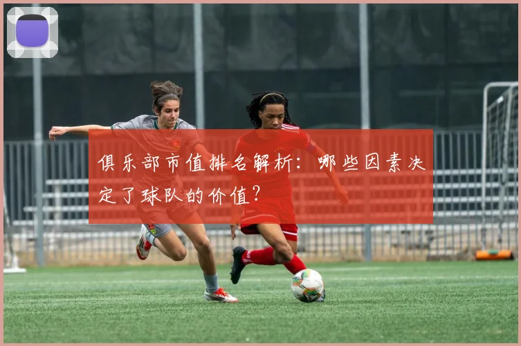 俱乐部市值排名解析：哪些因素决定了球队的价值？