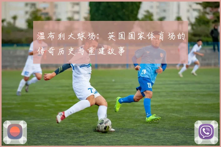 温布利大球场：英国国家体育场的传奇历史与重建故事
