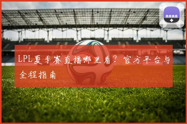 LPL夏季赛直播哪里看？官方平台与全程指南