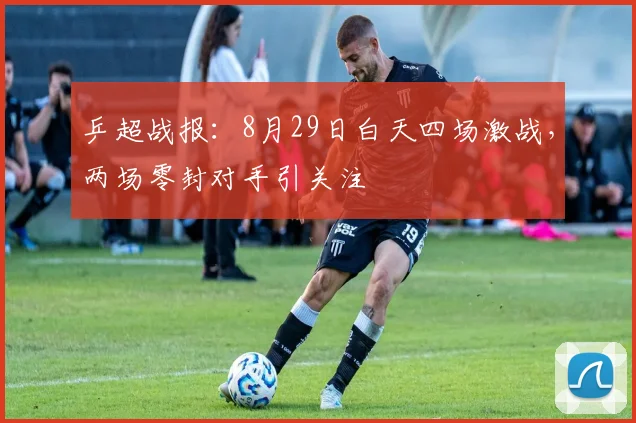 乒超战报：8月29日白天四场激战，两场零封对手引关注
