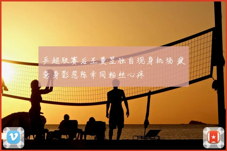 乒超联赛后王曼昱独自现身机场 疲惫身影惹陈幸同粉丝心疼
