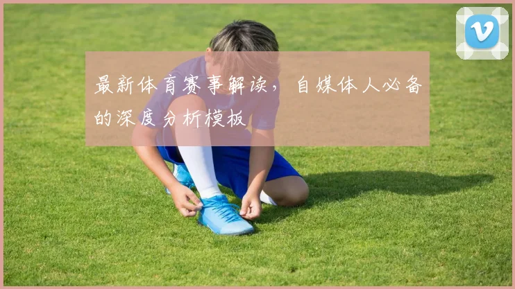 最新体育赛事解读，自媒体人必备的深度分析模板