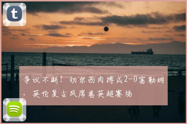 争议不断！切尔西肉搏式2-0富勒姆，英伦复古风席卷英超赛场